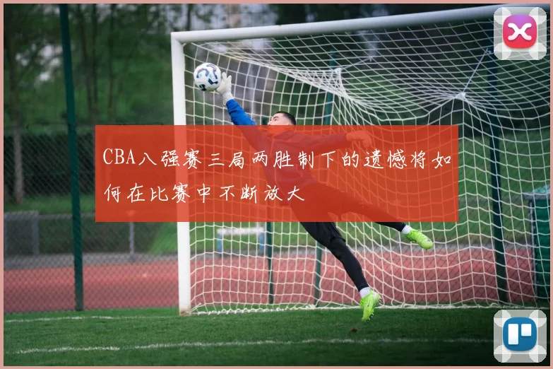 CBA八强赛三局两胜制下的遗憾将如何在比赛中不断放大