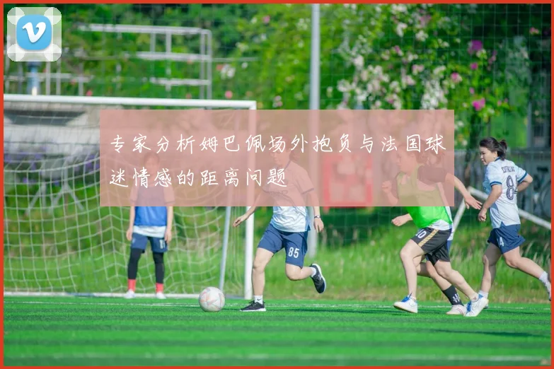 专家分析姆巴佩场外抱负与法国球迷情感的距离问题