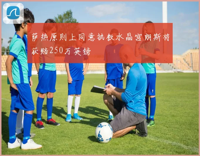 萨热原则上同意执教水晶宫朗斯将获赔250万英镑