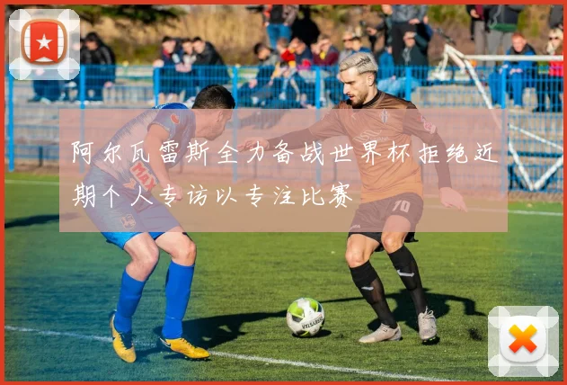 阿尔瓦雷斯全力备战世界杯拒绝近期个人专访以专注比赛