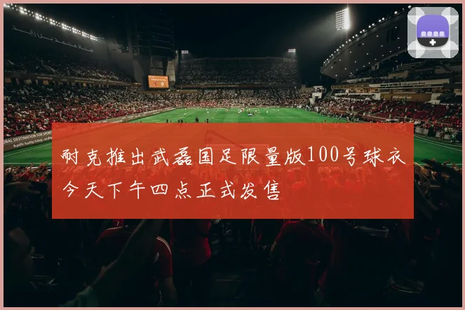 耐克推出武磊国足限量版100号球衣今天下午四点正式发售