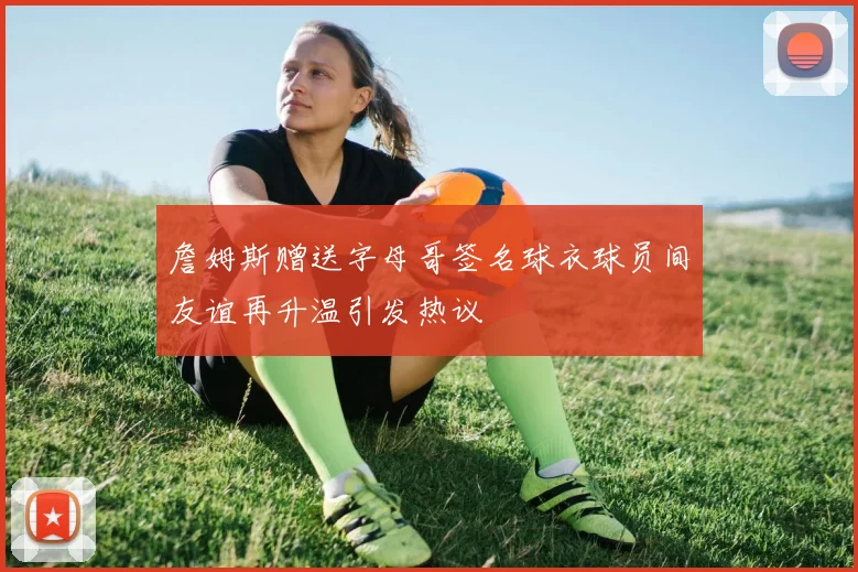 詹姆斯赠送字母哥签名球衣球员间友谊再升温引发热议
