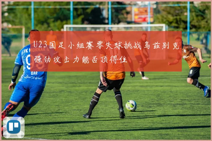 U23国足小组赛零失球挑战乌兹别克强劲攻击力能否顶得住