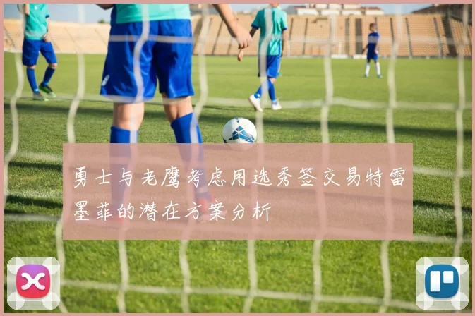 勇士与老鹰考虑用选秀签交易特雷墨菲的潜在方案分析